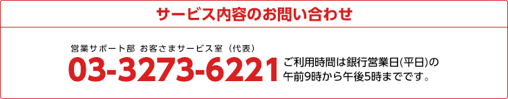 サービス内容のお問い合わせ
03-3273-6221 ご利用時間は銀行営業日(平日)の午前9時から午後5時までです。