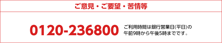 ご意見・ご要望・苦情等 0120-236800 ご利用時間は銀行営業日(平日)の午前9時から午後5時までです