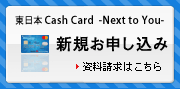 東日本Cash Card - Next to You - | 新規お申込み