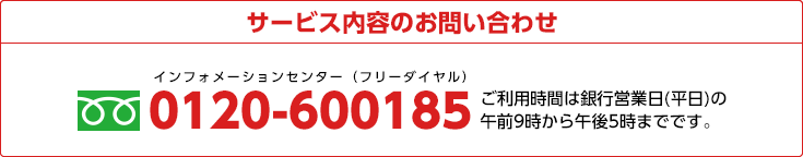 サービス内容のお問い合わせ
     0120-600185 ご利用時間は銀行営業日(平日)の午前9時から午後5時までです。