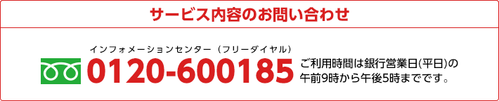 サービス内容のお問い合わせ 0120-600185 ご利用時間は銀行営業日(平日)の午前9時から午後5時までです。