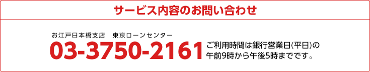 サービス内容のお問い合わせ
03-3750-2161 ご利用時間は銀行営業日(平日)の午前9時から午後5時までです。
