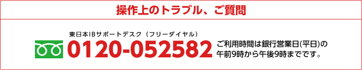操作上のトラブル、ご質問 0120-052582 ご利用時間は銀行営業日(平日)の午前9時から午後9時までです。