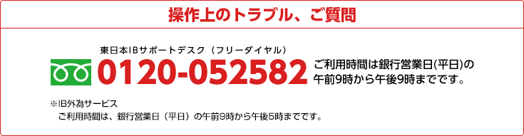 操作上のトラブル、ご質問 0120-052582 ご利用時間は銀行営業日(平日)の午前9時から午後9時までです。※IB外為サービス ご利用時間は、銀行営業日（平日）の午前9時から午後5時までです。