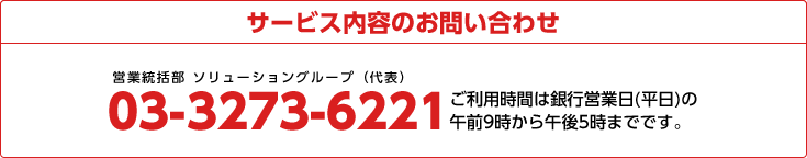 サービス内容のお問い合わせ 03-3273-6221 ご利用時間は銀行営業日(平日)の午前9時から午後5時までです。