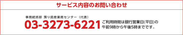 サービス内容のお問い合わせ
03-3273-6221 ご利用時間は銀行営業日(平日)の午前9時から午後5時までです。
