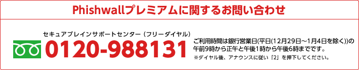 Phishwallプレミアムに関するお問い合わせ 0120-988131 ご利用時間は銀行営業日(平日)の午前9時から正午と午後1時から午後6時までです。土日祝祭日・年末年始(12/29～1/4)を除く。