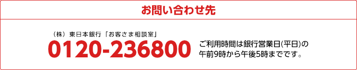 お問い合わせ先 東日本銀行「お客さま相談室」 03-3723-6221 ご利用時間は銀行営業日(平日)の午前9時から午後5時までです
