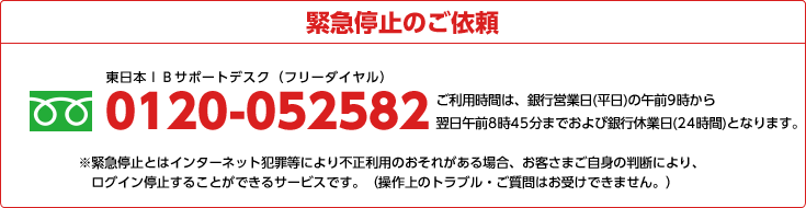 緊急停止のご依頼 0120-052582 ご利用時間は、銀行営業日(平日)の午前9時から翌日 午前8時45分までおよび銀行休業日(24時間)となります。