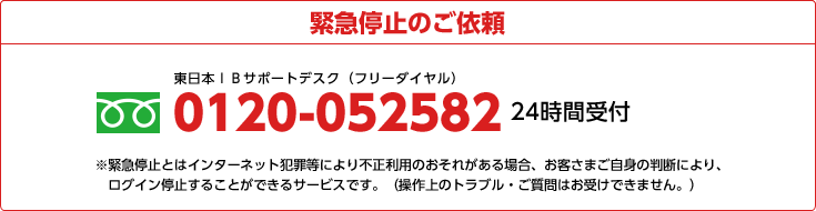 緊急停止のご依頼 0120-052582 24時間受付 ※緊急停止とはインターネット犯罪等により不正利用のおそれがある場合、お客さまご自身の判断により、ログイン停止することができるサービスです。(操作上のトラブル・ご質問はお受けてきません。)