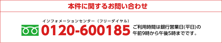 本件に関するお問い合わせ
     0120-600185 ご利用時間は銀行営業日(平日)の午前9時から午後5時までです。