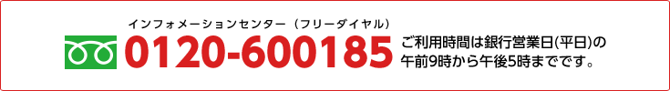 インフォメーションセンター（フリーダイヤル） 0120-600185 ご利用時間は銀行営業日（平日）の午前9時から午後5時までです。