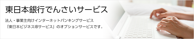 東日本銀行でんさいサービス　法人・事業主向けインターネットバンキングサービス 「東日本ビジネスIBサービス」のオプションサービスです。