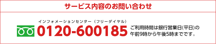 商品やサービス内容、各種お手続きに関するお問い合わせ 0120-600185 ご利用時間は銀行営業日(平日)の午前9時から午後5時までです。