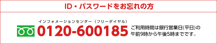 ID・パスワードをお忘れの方 0120-600185 ご利用時間は銀行営業日(平日)の午前9時から午後5時までです。