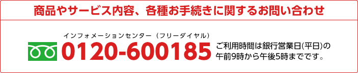 商品やサービス内容、各種お手続きに関するお問い合わせ 0120-600185 ご利用時間は銀行営業日(平日)の午前9時から午後5時までです。