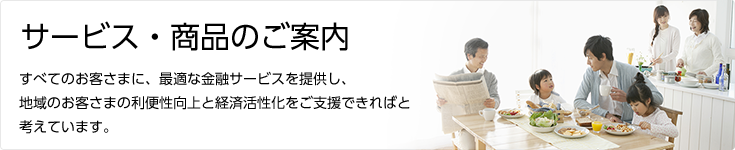 サービス・商品のご案内 すべてのお客さまに、最適な金融サービスを提供し、地域のお客様の利便性向上と経済活性化をご支援できればと考えています。