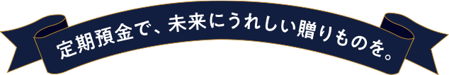 定期預金で、未来にうれしい贈りものを。