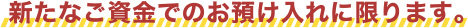 新たなご資金でのお預入れに限ります。